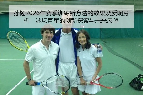孙杨2026年赛季训练新方法的效果及反响分析：泳坛巨星的创新探索与未来展望